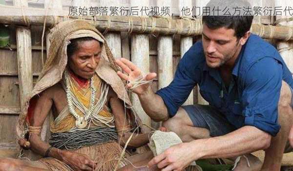 原始部落繁衍后代视频，他们用什么方法繁衍后代