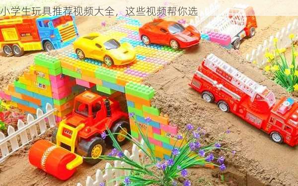 小学生玩具推荐视频大全，这些视频帮你选